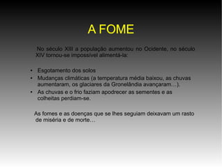 A FOME
No século XIII a população aumentou no Ocidente, no século
XIV tornou-se impossível alimentá-la:
●
●

●

Esgotamento dos solos
Mudanças climáticas (a temperatura média baixou, as chuvas
aumentaram, os glaciares da Gronelândia avançaram…).
As chuvas e o frio faziam apodrecer as sementes e as
colheitas perdiam-se.
As fomes e as doenças que se lhes seguiam deixavam um rasto
de miséria e de morte…

 