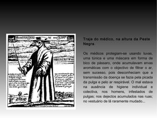 Traje do médico, na altura da Peste
Negra.
Os médicos protegiam-se usando luvas,
uma túnica e uma máscara em forma de
bico de pássaro, onde acumulavam ervas
aromáticas com o objectivo de filtrar o ar,
sem sucesso, pois desconheciam que a
transmissão da doença se fazia pela picada
da pulga e pelo ar respirável. O mal estava
na ausência de higiene individual e
colectiva, nos homens, infestados de
pulgas; nos dejectos acumulados nas ruas;
no vestuário de lã raramente mudado...

 