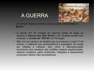 A GUERRA
Um terceiro flagelo contribuiu para a quebra demográfica: a
guerra.
●

●

O século XIV foi pródigo em guerras (entre as quais se
destaca a Guerra dos Cem Anos) e em revoltas sociais (por
exemplo, a revolta de 1383-85, em Portugal).
Não era nos campos de batalha que se produzia o maior nº de
mortos: a violência que acompanhava a passagem de tropas
por cidades e campos, bem como a desorganização
económica que resultava dos conflitos (searas espezinhadas,
celeiros roubados, gado confiscado, violações e assassínios)
produziam efeitos mais devastadores.

 