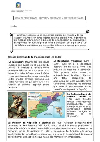 Asignatura: Historia, Geografía y Ciencias Sociales
Profesores: Claudio Panichini –
Nombre:__________________________________________________________________________
_
Causas Externas de la Independencia de Chile:
América Española no se encontraba aislada del mundo y de los
sucesos ocurridos en otros lugares durante el siglo XVIII y principios
del XIX que influyeron en el proceso de emancipación de sus pueblos.
Este proceso en nuestro país se inicia a principios del siglo XIX y fue
complejo y multicausal por elementos externos a nuestro país como
internos.
La ilustración: Movimiento intelectual
europeo que surgió en el siglo XVIII.
Afirmó la igualdad y libertad como
principios básicos de la sociedad. Las
ideas ilustradas influyeron en América
y sus colonias: mediante sus viajes, las
elites criollas tomaron contacto con
estas nuevas ideas que contribuyeron a
criticar el dominio español sobre
América.
La Revolución Francesa: (1789 –
1799) puso fin a la monarquía
absoluta en Francia y llevó a la
práctica las ideas de la ilustración.
Este proceso actuó como un
antecedente en la elite criolla, con
una doble perspectiva: de
admiración por lo allí ocurrido, como
también de temor ante los extremos
que alcanzó. (desencadenó en la
Invasión de Napoleón a España)
La invasión de Napoleón a España: en 1808. Napoleón Bonaparte tomó
prisionero al Rey Fernando VII. Por lo tanto, si el Rey estaba prisionero, la
soberanía volvía al pueblo, quien debía autogobernarse hasta su regreso. Así se
formaron juntas de gobierno en toda la península. En América, ello generó
sentimientos de lealtad hacia el monarca, pero también la posibilidad de expresar
por sí mismos una soberanía que hasta ese momento era impensable.
La Independencia de
Estado Unidos: En
1776 nace Estados
Unidos como república
independiente. Las
ideas planteadas en su
constitución política
también recogen el
legado de la
Ilustración.
GUIA DE APRENDIZAJE – HISTORIA, GEOGRAFIA Y CIENCIAS SOCIALES
 