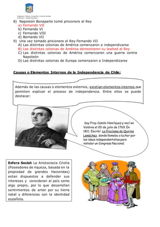 Asignatura: Historia, Geografía y Ciencias Sociales
Profesores: Claudio Panichini –
8) Napoleón Bonaparte tomó prisionero al Rey
a) Fernando VII
b) Fernando VI
c) Fernando VIII
d) Bernardo VII
9) Una vez tomado prisionero el Rey Fernando VII
A) Las distintas colonias de América comenzaron a independizarse
B) Las distintas colonias de América demostraron su lealtad al Rey
C) Las distintas colonias de América comenzaron una guerra contra
Napoleón
D) Las distintas colonias de Europa comenzaron a Independizarse
Causas o Elementos Internos de la Independencia de Chile:
Además de las causas o elementos externos, existían elementos internos que
permiten explicar el proceso de independencia. Entre ellos se puede
destacar:
Soy Fray Camilo Henríquez y nací en
Valdivia el 20 de julio de 1769. En
1811. Escribí La Proclama de Quirino
Lemáchez, donde llamaba a luchar por
las ideas independentistas para
instalar un Congreso Nacional.
Esfera Social: La Aristocracia Criolla
(Poseedores de riqueza, basada en la
propiedad de grandes Haciendas)
estan dispuestos a defender sus
intereses y consideran al país como
algo propio, por lo que desarrollan
sentimientos de amor por su tierra
natal y diferencias con la identidad
española.
 