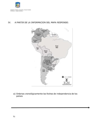 Asignatura: Historia, Geografía y Ciencias Sociales
Profesores: Claudio Panichini –
IV. A PARTIR DE LA INFORMACION DEL MAPA RESPONDE:
a) Ordenas cronológicamente las fechas de independencia de los
países
b)
 