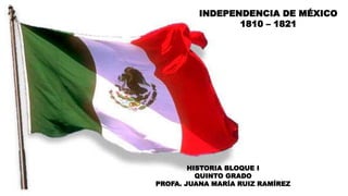 INDEPENDENCIA DE MÉXICO
1810 – 1821
HISTORIA BLOQUE I
QUINTO GRADO
PROFA. JUANA MARÍA RUIZ RAMÍREZ
 
