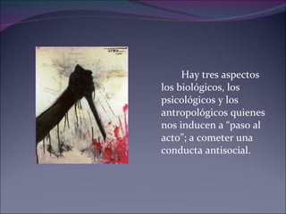 Hay tres aspectos los biológicos, los psicológicos y los antropológicos quienes nos inducen a “paso al acto”; a cometer una conducta antisocial. 