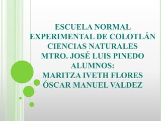 ESCUELA NORMAL
EXPERIMENTAL DE COLOTLÁN
CIENCIAS NATURALES
MTRO. JOSÉ LUIS PINEDO
ALUMNOS:
MARITZA IVETH FLORES
ÓSCAR MANUEL VALDEZ
 
