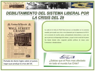Portada de diario Ingles sobre el jueves
negro que produjo la crisis del 29.
La caída de la bolsa de Wall Street provoco un descalabro en la economía
mundial, provocando una crisis a nivel planetario por la importancia de EEUU
en la economía de muchos países, principalmente democráticos, es por esto
que se provoco un desprestigio del sistema , ya que la crisis social de los países
fue latente durante años, surgiendo partidos políticos de masas como
Comunistas o ultraderechistas
¿Sabias que el País mas afectado
en todo el mundo fue Chile?
 