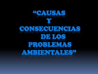 “CAUSAS
Y
CONSECUENCIAS
DE LOS
PROBLEMAS
AMBIENTALES”
 