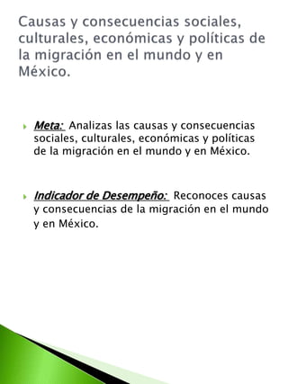  Meta: Analizas las causas y consecuencias 
sociales, culturales, económicas y políticas 
de la migración en el mundo y en México. 
 Indicador de Desempeño: Reconoces causas 
y consecuencias de la migración en el mundo 
y en México. 
 
