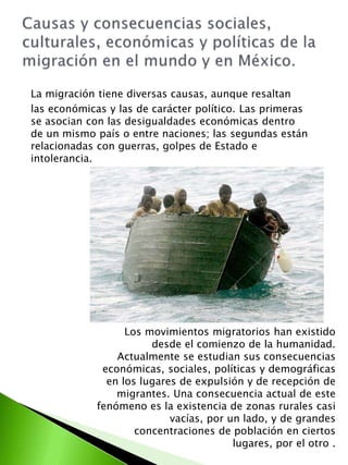 La migración tiene diversas causas, aunque resaltan 
las económicas y las de carácter político. Las primeras 
se asocian con las desigualdades económicas dentro 
de un mismo país o entre naciones; las segundas están 
relacionadas con guerras, golpes de Estado e 
intolerancia. 
Los movimientos migratorios han existido 
desde el comienzo de la humanidad. 
Actualmente se estudian sus consecuencias 
económicas, sociales, políticas y demográficas 
en los lugares de expulsión y de recepción de 
migrantes. Una consecuencia actual de este 
fenómeno es la existencia de zonas rurales casi 
vacías, por un lado, y de grandes 
concentraciones de población en ciertos 
lugares, por el otro . 
 