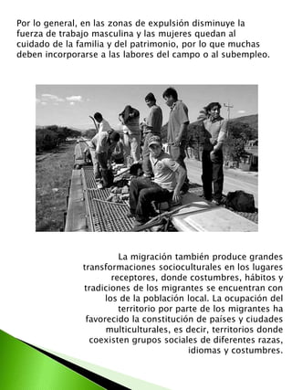 Por lo general, en las zonas de expulsión disminuye la 
fuerza de trabajo masculina y las mujeres quedan al 
cuidado de la familia y del patrimonio, por lo que muchas 
deben incorporarse a las labores del campo o al subempleo. 
La migración también produce grandes 
transformaciones socioculturales en los lugares 
receptores, donde costumbres, hábitos y 
tradiciones de los migrantes se encuentran con 
los de la población local. La ocupación del 
territorio por parte de los migrantes ha 
favorecido la constitución de países y ciudades 
multiculturales, es decir, territorios donde 
coexisten grupos sociales de diferentes razas, 
idiomas y costumbres. 
 