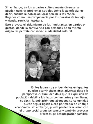 Sin embargo, en los espacios culturalmente diversos se 
pueden generar problemas sociales como la xenofobia; es 
decir, cuando la población local percibe a los recién 
llegados como una competencia por los puestos de trabajo, 
vivienda, servicios, etcétera. 
Esto provoca el aislamiento de los inmigrantes en barrios o 
guetos, donde la convivencia con personas de su mismo 
origen les permite conservar su identidad cultural. 
En los lugares de origen de los emigrantes 
pueden ocurrir situaciones adversas desde la 
perspectiva cultural debido a que la expulsión de 
población debilita los lazos comunitarios y familiares; 
es decir, la población que abandona su comunidad 
puede seguir ligada a ella por medio de un flujo 
económico; sin embargo, puede perder la relación con 
el grupo social a que pertenece y también provocar 
procesos de desintegración familiar. 
 