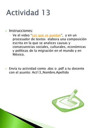  Instrucciones: 
◦ Ve el video “Los que se quedan”, y en un 
procesador de textos elabora una composición 
escrita en la que se analices causas y 
consecuencias sociales, culturales, económicas 
y políticas de la migración en el mundo y en 
México. 
 Envía tu actividad como .doc o .pdf a tu docente 
con el asunto: Act13_Nombre.Apellido 
 