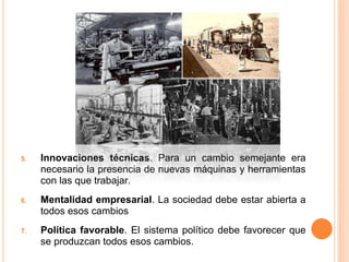 5. Innovaciones técnicas. Para un cambio semejante era
necesario la presencia de nuevas máquinas y herramientas
con las que trabajar.
6. Mentalidad empresarial. La sociedad debe estar abierta a
todos esos cambios
7. Política favorable. El sistema político debe favorecer que
se produzcan todos esos cambios.
 