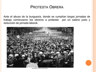 PROTESTA OBRERA
Ante el abuso de la burguesía, donde se cumplían largas jornadas de
trabajo comenzaron los obreros a protestar por un salario justo y
reducción de jornada laboral.
 