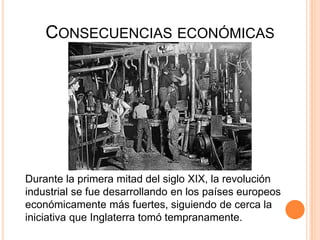 CONSECUENCIAS ECONÓMICAS
Durante la primera mitad del siglo XIX, la revolución
industrial se fue desarrollando en los países europeos
económicamente más fuertes, siguiendo de cerca la
iniciativa que Inglaterra tomó tempranamente.
 