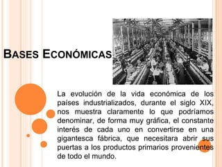 BASES ECONÓMICAS
La evolución de la vida económica de los
países industrializados, durante el siglo XIX,
nos muestra claramente lo que podríamos
denominar, de forma muy gráfica, el constante
interés de cada uno en convertirse en una
gigantesca fábrica, que necesitara abrir sus
puertas a los productos primarios provenientes
de todo el mundo.
 