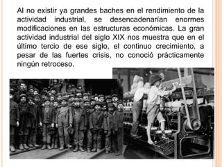 Al no existir ya grandes baches en el rendimiento de la
actividad industrial, se desencadenarían enormes
modificaciones en las estructuras económicas. La gran
actividad industrial del siglo XIX nos muestra que en el
último tercio de ese siglo, el continuo crecimiento, a
pesar de las fuertes crisis, no conoció prácticamente
ningún retroceso.
 