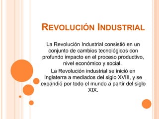 REVOLUCIÓN INDUSTRIAL
La Revolución Industrial consistió en un
conjunto de cambios tecnológicos con
profundo impacto en el proceso productivo,
nivel económico y social.
La Revolución industrial se inició en
Inglaterra a mediados del siglo XVIII, y se
expandió por todo el mundo a partir del siglo
XIX.
 