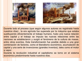 Durante todo el proceso (que según algunos autores es registrada hasta
nuestros días) , la era agrícola fue superada por la máquina que estaba
sustituyendo eficientemente el trabajo humano, hubo una nueva relación
entre capital y el trabajo se impuso las nuevas relaciones entre las
naciones se establecieron y surgió el fenómeno de la cultura de masas,
entre otros eventos. Esta transformación fue posible debido a una gran
combinación de factores, como el liberalismo económico, acumulación de
capital y una serie de invenciones (grandes inventos), tales como el motor
a vapor.
Durante la revolución industrial el capitalismo se torno en el sistema
económico predominante hasta nuestros días.
 