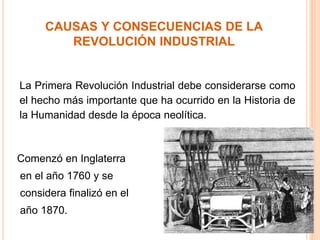 La Primera Revolución Industrial debe considerarse como
el hecho más importante que ha ocurrido en la Historia de
la Humanidad desde la época neolítica.
CAUSAS Y CONSECUENCIAS DE LA
REVOLUCIÓN INDUSTRIAL
Comenzó en Inglaterra
en el año 1760 y se
considera finalizó en el
año 1870.
 