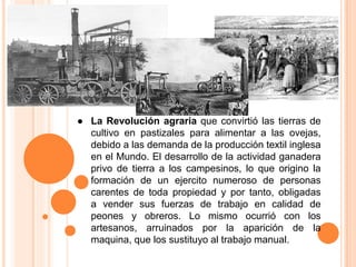 ● La Revolución agraria que convirtió las tierras de
cultivo en pastizales para alimentar a las ovejas,
debido a las demanda de la producción textil inglesa
en el Mundo. El desarrollo de la actividad ganadera
privo de tierra a los campesinos, lo que origino la
formación de un ejercito numeroso de personas
carentes de toda propiedad y por tanto, obligadas
a vender sus fuerzas de trabajo en calidad de
peones y obreros. Lo mismo ocurrió con los
artesanos, arruinados por la aparición de la
maquina, que los sustituyo al trabajo manual.
 