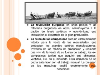 ● La revolución burguesa en unos países y las
reformas burguesas en otros, contribuyeron a la
dación de leyes políticas y económicas, que
impulsaron el desarrollo de la gran producción.
● La ruina de los campesinos creo un vasto mercado
interior para la venta de las mercaderías, que
producían los grandes centros manufactureros.
Privados de los medios de producción y teniendo
que vivir de la venta de su fuerza de trabajo, los ex-
campesinos tenían que adquirir sus alimentos,
vestidos, etc. en el mercado. Esta demanda no se
podía satisfacer con el trabajo manual. La creación
de las maquinas suplió enormemente esta
necesidad.
 