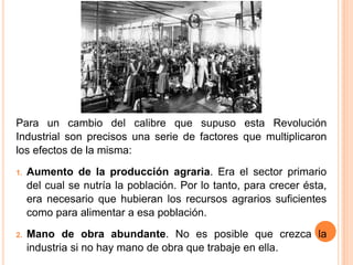 Para un cambio del calibre que supuso esta Revolución
Industrial son precisos una serie de factores que multiplicaron
los efectos de la misma:
1. Aumento de la producción agraria. Era el sector primario
del cual se nutría la población. Por lo tanto, para crecer ésta,
era necesario que hubieran los recursos agrarios suficientes
como para alimentar a esa población.
2. Mano de obra abundante. No es posible que crezca la
industria si no hay mano de obra que trabaje en ella.
 