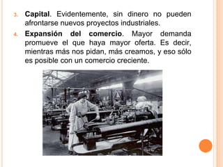 3. Capital. Evidentemente, sin dinero no pueden
afrontarse nuevos proyectos industriales.
4. Expansión del comercio. Mayor demanda
promueve el que haya mayor oferta. Es decir,
mientras más nos pidan, más creamos, y eso sólo
es posible con un comercio creciente.
 
