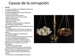 Causas de la corrupción
• Causas
• Las causas pueden ser endógenas (internas)
o exógenos (externas).
• CAUSAS ENDÓGENAS (las que tienen que
ver con el individuo):
- Falta de valores humanistas
- Carencia de una conciencia social.
- Falta de educación.
- Desconocimiento legal.
- Baja auto estima.
- Paradigmas distorsionados y negativos
(consumistas, materialistas).
• CAUSAS EXÓGENAS (los que dependen de la
sociedad):
- La impunidad de los actos de corrupción.
- Los modelos sociales que transmiten anti-
valores.
- Un excesivo poder discrecional del
funcionario público.
- La concentración de poderes y de decisión
en ciertas actividades del gobierno.
- El control económico o legal sobre los
medios de comunicación que impiden se
exponga a la luz pública los casos de
corrupción.
- Salarios demasiado bajos.
- Falta de transparencia en la información
concerniente a la utilización de los fondos
públicos y de los procesos de decisión.
- La poca eficiencia de la administración
pública.
- Y una extrema complejidad del sistema.
 