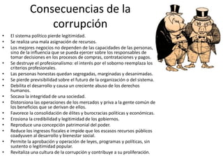 Consecuencias de la
corrupción
• El sistema político pierde legitimidad.
• Se realiza una mala asignación de recursos.
• Los mejores negocios no dependen de las capacidades de las personas,
sino de la influencia que se pueda ejercer sobre los responsables de
tomar decisiones en los procesos de compras, contrataciones y pagos.
• Se destruye el profesionalismo: el interés por el soborno reemplaza los
criterios profesionales.
• Las personas honestas quedan segregadas, marginadas y desanimadas.
• Se pierde previsibilidad sobre el futuro de la organización o del sistema.
• Debilita el desarrollo y causa un creciente abuso de los derechos
humanos.
• Socava la integridad de una sociedad.
• Distorsiona las operaciones de los mercados y priva a la gente común de
los beneficios que se derivan de ellos.
• Favorece la consolidación de élites y burocracias políticas y económicas.
• Erosiona la credibilidad y legitimidad de los gobiernos.
• Reproduce una concepción patrimonial del poder.
• Reduce los ingresos fiscales e impide que los escasos recursos públicos
coadyuven al desarrollo y bienestar social.
• Permite la aprobación y operación de leyes, programas y políticas, sin
sustento o legitimidad popular.
• Revitaliza una cultura de la corrupción y contribuye a su proliferación.
 