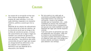 Causas
 las causas de la corrupción no hay que
irlas a buscar demasiado lejos... son
propias de cada individuo, y a la vez
cada individuo responde a un momento
histórico, político y social que vive su
país...
Depende de los valores de cada persona
(mejor dicho de la falta de valores), de
la conciencia social que se tenga (o de
la falta de conciencia social), e incluso
del conocimiento de lo legal e ilegal (es
también una cuestión de ignorancia...
creer que porque tengo tal cargo tengo
más derechos... hay políticos que están
convencidos de que el lugar que ocupan
les otorga beneficios diferentes a los
de cualquier otro ciudadano) en
definitiva creo que depende de la
educación y los valores.
 Por otra parte si en cada país se
revertieran actitudes respecto a la
impunidad frente a los actos de
corrupción, frente a los modelos
sociales que se transmiten, etc., cada
ciudadano se sentirá más motivado a
actuar de forma lícita y transparente,
así que por esa razón también creo que
depende del lugar país donde hayamos
crecido.
Y por otra parte no pensemos que solo
los poderosos son corruptos, cada uno
se nosotros nos transformamos en
corruptos cuando intentamos coimear a
un inspector para que o nos ponga una
multa o damos una buena "propina"
para obtener una ventaja.
 