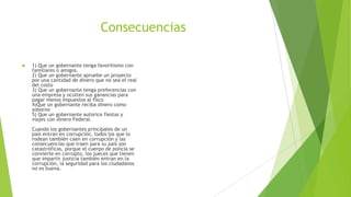 Consecuencias
 1) Que un gobernante tenga favoritismo con
familiares o amigos.
2) Que un gobernante apruebe un proyecto
por una cantidad de dinero que no sea el real
del costo
3) Que un gobernante tenga preferencias con
una empresa y oculten sus ganancias para
pagar menos impuestos al fisco
4)Que un gobernante reciba dinero como
soborno
5) Que un gobernante autorice fiestas y
viajes con dinero Federal.
Cuando los gobernantes principales de un
país entran en corrupción, todos los que lo
rodean también caen en corrupción y las
consecuencias que traen para su país son
catastróficas, porque el cuerpo de policía se
convierte en corrupto, los jueces que tienen
que impartir justicia también entran en la
corrupción, la seguridad para los ciudadanos
no es buena.
 