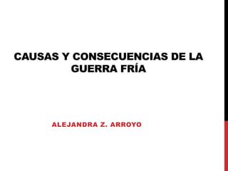 CAUSAS Y CONSECUENCIAS DE LA
GUERRA FRÍA
ALEJANDRA Z. ARROYO
 