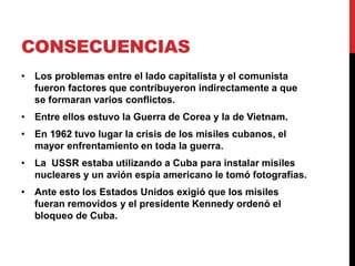 CONSECUENCIAS
• Los problemas entre el lado capitalista y el comunista
fueron factores que contribuyeron indirectamente a que
se formaran varios conflictos.
• Entre ellos estuvo la Guerra de Corea y la de Vietnam.
• En 1962 tuvo lugar la crisis de los misiles cubanos, el
mayor enfrentamiento en toda la guerra.
• La USSR estaba utilizando a Cuba para instalar misiles
nucleares y un avión espía americano le tomó fotografías.
• Ante esto los Estados Unidos exigió que los misiles
fueran removidos y el presidente Kennedy ordenó el
bloqueo de Cuba.
 