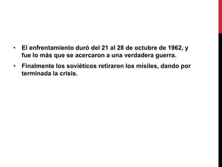 • El enfrentamiento duró del 21 al 28 de octubre de 1962, y
fue lo más que se acercaron a una verdadera guerra.
• Finalmente los soviéticos retiraron los misiles, dando por
terminada la crisis.
 