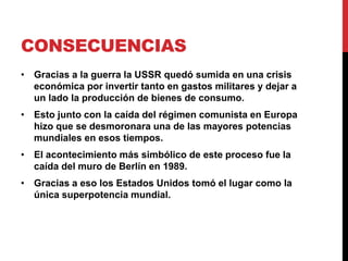 CONSECUENCIAS
• Gracias a la guerra la USSR quedó sumida en una crisis
económica por invertir tanto en gastos militares y dejar a
un lado la producción de bienes de consumo.
• Esto junto con la caída del régimen comunista en Europa
hizo que se desmoronara una de las mayores potencias
mundiales en esos tiempos.
• El acontecimiento más simbólico de este proceso fue la
caída del muro de Berlín en 1989.
• Gracias a eso los Estados Unidos tomó el lugar como la
única superpotencia mundial.
 