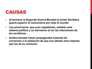 CAUSAS
• Al terminar la Segunda Guerra Mundial la Unión Soviética
quería esparcir el comunismo por todo el mundo.
• Los americanos, que eran capitalistas, odiaban este
sistema político y se alarmaron al ver las intenciones de
los soviéticos.
• Ambos bandos hacen propagandas tratando de
convencer a la población de que sus ideales eran mejores
que las de su contrario.
 