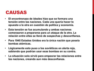 CAUSAS
• El encontronazo de ideales hizo que se formara una
tensión entre las naciones. Cada una quería hacer lo
opuesto a la otra en cuestión de política y economía.
• Esta tensión se fue acumulando y ambas naciones
comenzaron a prepararse para un ataque de la otra. La
relación entre ellas se llenó de sospechas y desconfianza.
• Para 1945 Estados Unidos era la única nación que poseía
bombas atómicas.
• Lógicamente esto puso a los soviéticos en alerta roja,
sabiendo que podrían usar esas bombas en su contra.
• La situación solo sirvió para empeorar las relaciones entre
las naciones, creando aun más desconfianza.
 