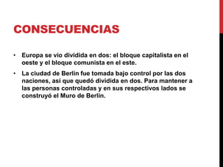 CONSECUENCIAS
• Europa se vio dividida en dos: el bloque capitalista en el
oeste y el bloque comunista en el este.
• La ciudad de Berlín fue tomada bajo control por las dos
naciones, así que quedó dividida en dos. Para mantener a
las personas controladas y en sus respectivos lados se
construyó el Muro de Berlín.
 