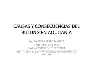 CAUSAS Y CONSECUENCIAS DEL
   BULLING EN AQUITANIA
           LAURA PAOLA PEREZ RAMIREZ
              JHON JAIRO DIAZ DIAZ
          DAYANA ASTRID GUTIEREZ MESA
 INSTITUCION EDUCATIVA TECNICA RAMON IGNACIO
                    AVELLA
 
