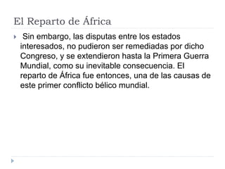El Reparto de África
 Sin embargo, las disputas entre los estados
interesados, no pudieron ser remediadas por dicho
Congreso, y se extendieron hasta la Primera Guerra
Mundial, como su inevitable consecuencia. El
reparto de África fue entonces, una de las causas de
este primer conflicto bélico mundial.
 