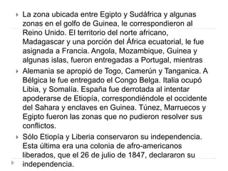  La zona ubicada entre Egipto y Sudáfrica y algunas
zonas en el golfo de Guinea, le correspondieron al
Reino Unido. El territorio del norte africano,
Madagascar y una porción del África ecuatorial, le fue
asignada a Francia. Angola, Mozambique, Guinea y
algunas islas, fueron entregadas a Portugal, mientras
 Alemania se apropió de Togo, Camerún y Tanganica. A
Bélgica le fue entregado el Congo Belga. Italia ocupó
Libia, y Somalía. España fue derrotada al intentar
apoderarse de Etiopía, correspondiéndole el occidente
del Sahara y enclaves en Guinea. Túnez, Marruecos y
Egipto fueron las zonas que no pudieron resolver sus
conflictos.
 Sólo Etiopía y Liberia conservaron su independencia.
Esta última era una colonia de afro-americanos
liberados, que el 26 de julio de 1847, declararon su
independencia.
 