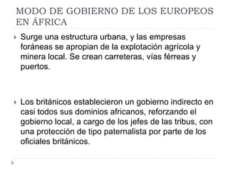 MODO DE GOBIERNO DE LOS EUROPEOS
EN ÁFRICA
 Surge una estructura urbana, y las empresas
foráneas se apropian de la explotación agrícola y
minera local. Se crean carreteras, vías férreas y
puertos.
 Los británicos establecieron un gobierno indirecto en
casi todos sus dominios africanos, reforzando el
gobierno local, a cargo de los jefes de las tribus, con
una protección de tipo paternalista por parte de los
oficiales británicos.
 
