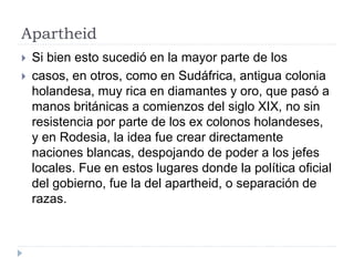 Apartheid
 Si bien esto sucedió en la mayor parte de los
 casos, en otros, como en Sudáfrica, antigua colonia
holandesa, muy rica en diamantes y oro, que pasó a
manos británicas a comienzos del siglo XIX, no sin
resistencia por parte de los ex colonos holandeses,
y en Rodesia, la idea fue crear directamente
naciones blancas, despojando de poder a los jefes
locales. Fue en estos lugares donde la política oficial
del gobierno, fue la del apartheid, o separación de
razas.
 