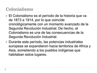 Colonialismo
 El Colonialismo es el período de la historia que va
de 1873 a 1914, por lo que coincide
cronológicamente con un momento avanzado de la
Segunda Revolución Industrial. De hecho, el
Colonialismo es una de las consecuencias de la
Segunda Revolución Industrial.
 Durante este período, las potencias industriales
europeas se expandieron hacia territorios de Africa y
Asia, sometiendo a los pueblos indígenas que
habitaban estos lugares.
 