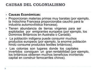 CAUSAS DEL COLONIALISMO
 Causas Económicas:
 Proporcionan materias primas muy baratas (por ejemplo,
la Indochina Francesa proporcionaba caucho para la
industria automovilística francesa).
 Tienen abundancia de tierras vírgenes para ser
explotadas por emigrantes europeos (por ejemplo, los
Dominios Británicos en Australia o Canadá).
 La población indígena puede consumir muchos
productos europeos (por ejemplo, la enorme población
hindú consume productos textiles británicos).
 Las colonias son lugares donde los capitales
invertidos consiguen un gran rentabilidad (por ejemplo,
los británicos obtienen muchos beneficios invirtiendo
capital en construir ferrocarriles chinos).
 