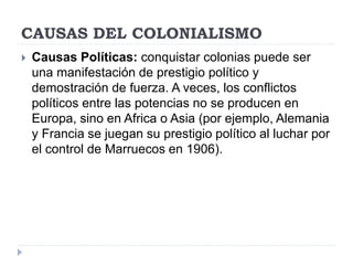 CAUSAS DEL COLONIALISMO
 Causas Políticas: conquistar colonias puede ser
una manifestación de prestigio político y
demostración de fuerza. A veces, los conflictos
políticos entre las potencias no se producen en
Europa, sino en Africa o Asia (por ejemplo, Alemania
y Francia se juegan su prestigio político al luchar por
el control de Marruecos en 1906).
 