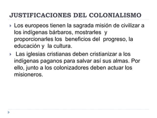 JUSTIFICACIONES DEL COLONIALISMO
 Los europeos tienen la sagrada misión de civilizar a
los indígenas bárbaros, mostrarles y
proporcionarles los beneficios del progreso, la
educación y la cultura.
 Las iglesias cristianas deben cristianizar a los
indígenas paganos para salvar así sus almas. Por
ello, junto a los colonizadores deben actuar los
misioneros.
 