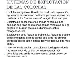 SISTEMAS DE EXPLOTACIÓN
DE LAS COLONIAS
 Explotación agrícola: Uno de los modos de explotación
agrícola es la ocupación de tierras por los europeos que
trasladan a los “países nuevos” la agricultura europea.
 Explotación de las materias primas minerales: Las
colonias son ricas en materias primas minerales que no
existen en Europa (petróleo, diamantes, cobre,
manganeso, etc.).
 Explotación de la fuerza de trabajo: La fuerza de trabajo
de los indígenas es más barata que la de los obreros
europeos (éstos están sindicados y exigen sueldos más
altos).
 Inversiones de capital: Las colonias son lugares donde
las inversiones de capital permiten obtener más
beneficios que en Europa (comercio, construcción de
 