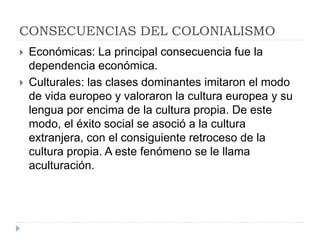 CONSECUENCIAS DEL COLONIALISMO
 Económicas: La principal consecuencia fue la
dependencia económica.
 Culturales: las clases dominantes imitaron el modo
de vida europeo y valoraron la cultura europea y su
lengua por encima de la cultura propia. De este
modo, el éxito social se asoció a la cultura
extranjera, con el consiguiente retroceso de la
cultura propia. A este fenómeno se le llama
aculturación.
 